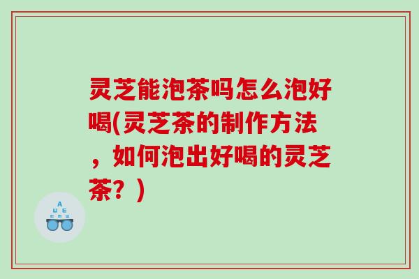 灵芝能泡茶吗怎么泡好喝(灵芝茶的制作方法，如何泡出好喝的灵芝茶？)