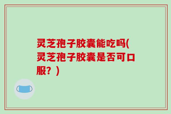 灵芝孢子胶囊能吃吗(灵芝孢子胶囊是否可口服？)