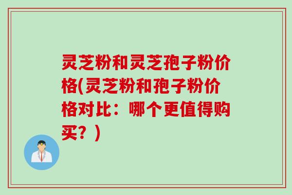 灵芝粉和灵芝孢子粉价格(灵芝粉和孢子粉价格对比：哪个更值得购买？)