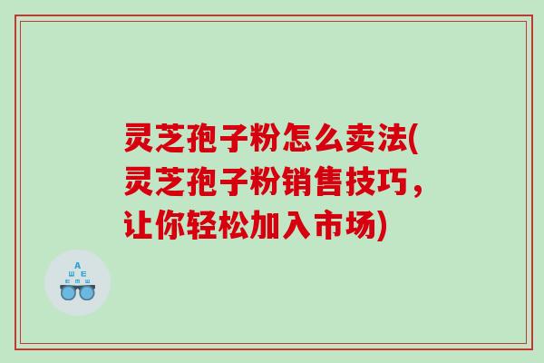 灵芝孢子粉怎么卖法(灵芝孢子粉销售技巧，让你轻松加入市场)