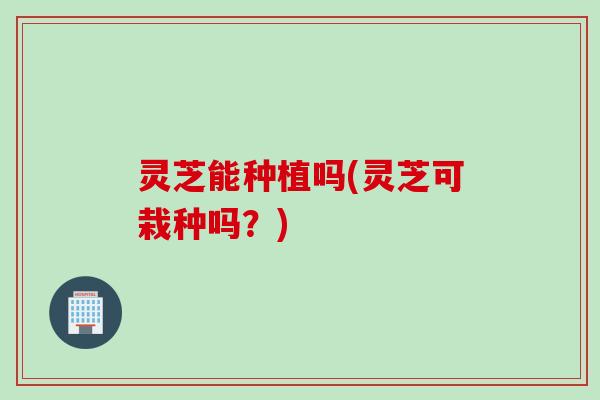 灵芝能种植吗(灵芝可栽种吗？)