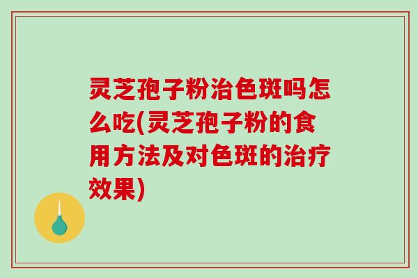 灵芝孢子粉治色斑吗怎么吃(灵芝孢子粉的食用方法及对色斑的治疗效果)