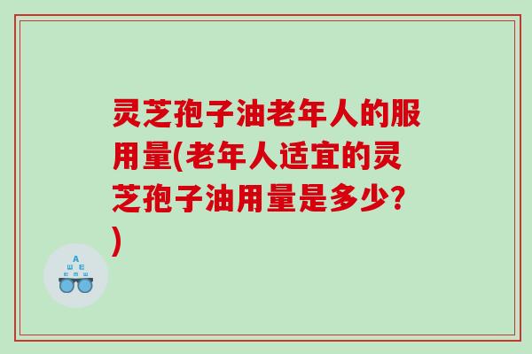 灵芝孢子油老年人的服用量(老年人适宜的灵芝孢子油用量是多少？)