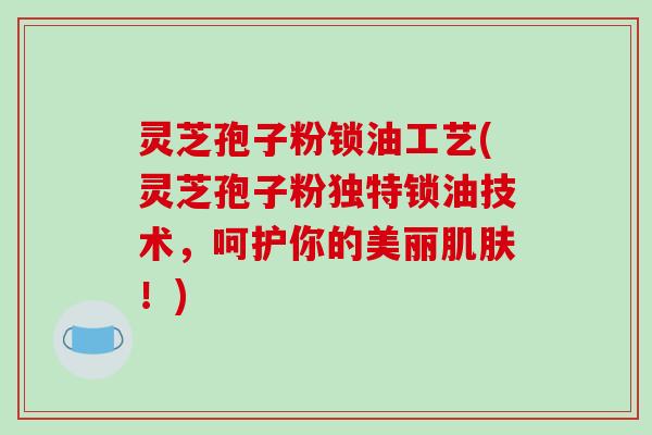 灵芝孢子粉锁油工艺(灵芝孢子粉独特锁油技术，呵护你的美丽肌肤！)