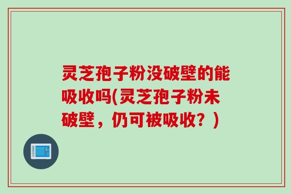 灵芝孢子粉没破壁的能吸收吗(灵芝孢子粉未破壁，仍可被吸收？)