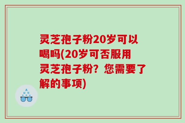灵芝孢子粉20岁可以喝吗(20岁可否服用灵芝孢子粉？您需要了解的事项)