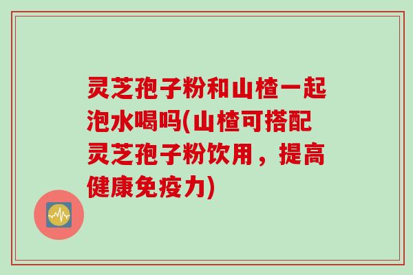 灵芝孢子粉和山楂一起泡水喝吗(山楂可搭配灵芝孢子粉饮用，提高健康免疫力)