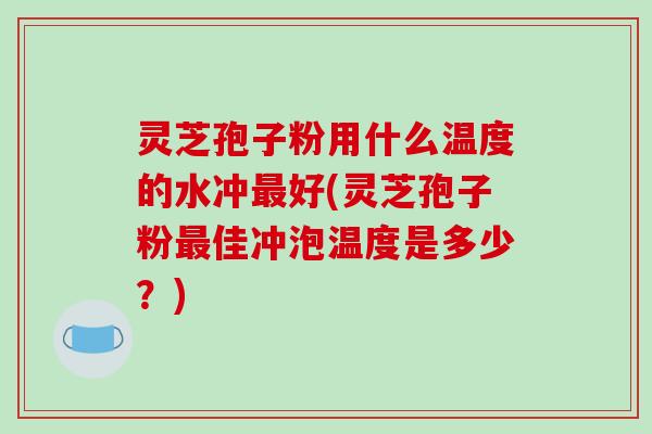 灵芝孢子粉用什么温度的水冲最好(灵芝孢子粉最佳冲泡温度是多少？)