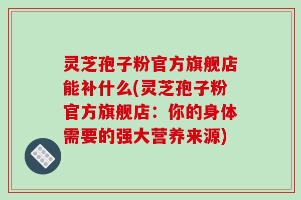 灵芝孢子粉官方旗舰店能补什么(灵芝孢子粉官方旗舰店：你的身体需要的强大营养来源)