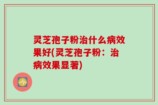 灵芝孢子粉治什么病效果好(灵芝孢子粉：治病效果显著)