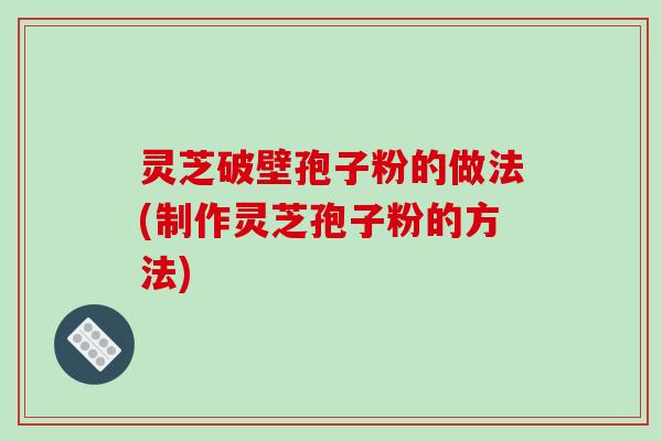 灵芝破壁孢子粉的做法(制作灵芝孢子粉的方法)