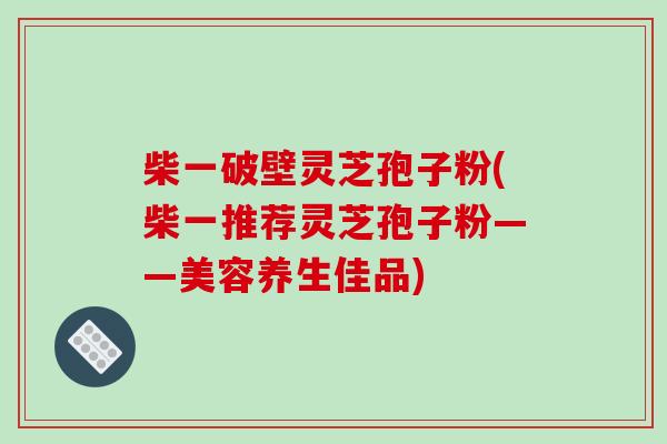 柴一破壁灵芝孢子粉(柴一推荐灵芝孢子粉——美容养生佳品)