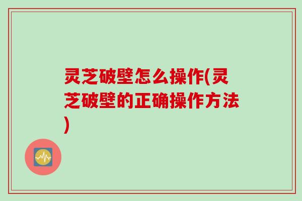 灵芝破壁怎么操作(灵芝破壁的正确操作方法)