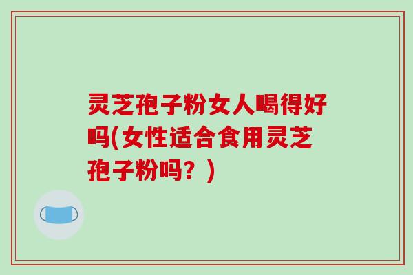 灵芝孢子粉女人喝得好吗(女性适合食用灵芝孢子粉吗？)
