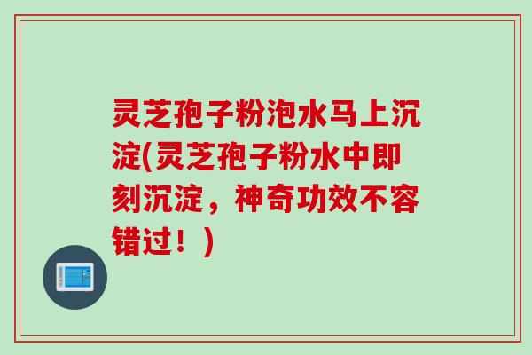 灵芝孢子粉泡水马上沉淀(灵芝孢子粉水中即刻沉淀，神奇功效不容错过！)