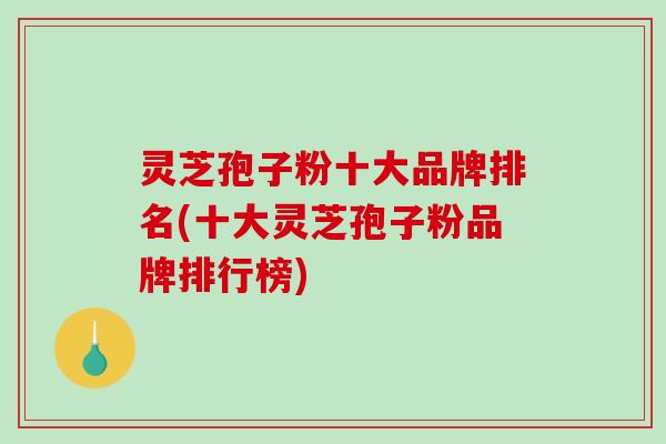 灵芝孢子粉十大品牌排名(十大灵芝孢子粉品牌排行榜)