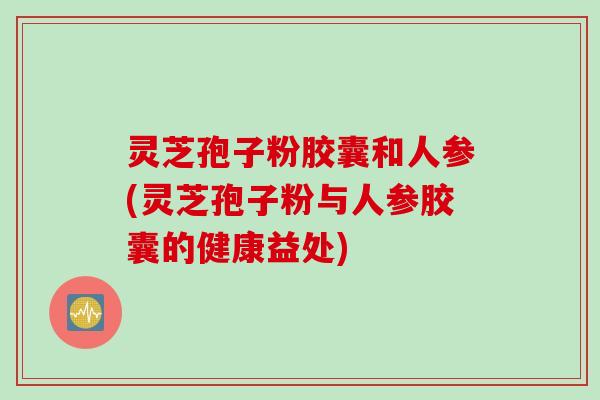 灵芝孢子粉胶囊和人参(灵芝孢子粉与人参胶囊的健康益处)