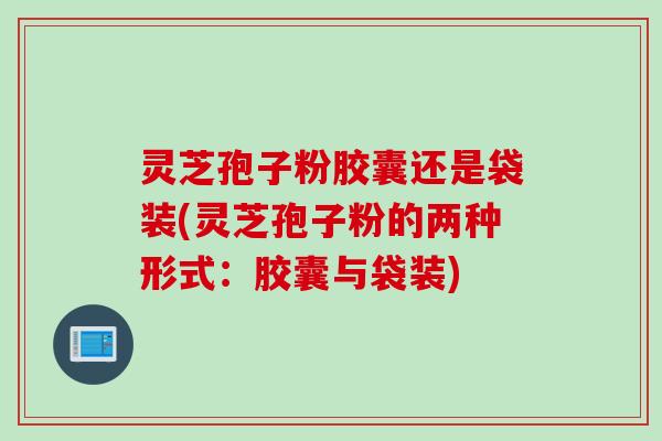 灵芝孢子粉胶囊还是袋装(灵芝孢子粉的两种形式：胶囊与袋装)