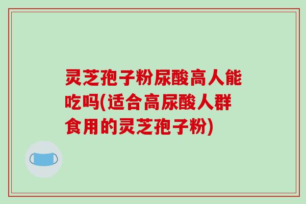 灵芝孢子粉尿酸高人能吃吗(适合高尿酸人群食用的灵芝孢子粉)