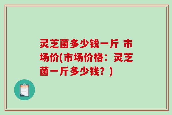 灵芝菌多少钱一斤 市场价(市场价格：灵芝菌一斤多少钱？)