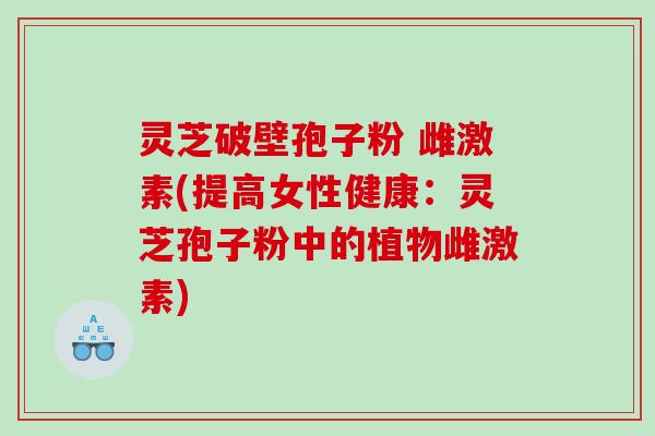 灵芝破壁孢子粉 雌激素(提高女性健康：灵芝孢子粉中的植物雌激素)
