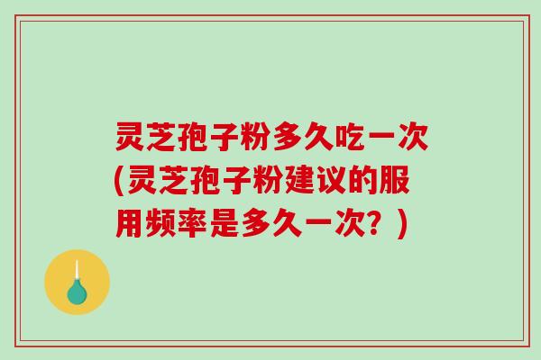 灵芝孢子粉多久吃一次(灵芝孢子粉建议的服用频率是多久一次？)
