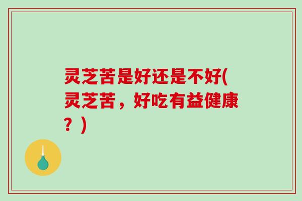 灵芝苦是好还是不好(灵芝苦，好吃有益健康？)