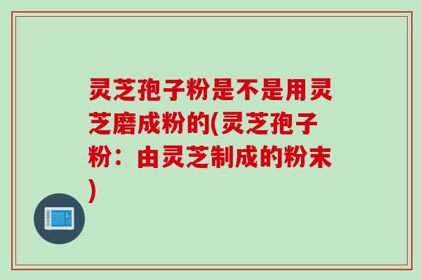 灵芝孢子粉是不是用灵芝磨成粉的(灵芝孢子粉：由灵芝制成的粉末)