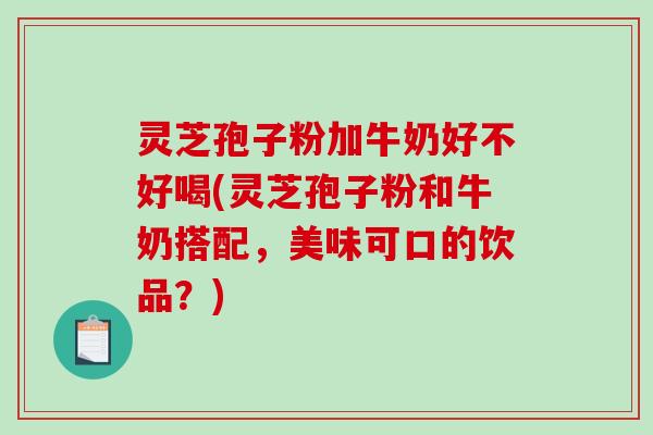 灵芝孢子粉加牛奶好不好喝(灵芝孢子粉和牛奶搭配，美味可口的饮品？)