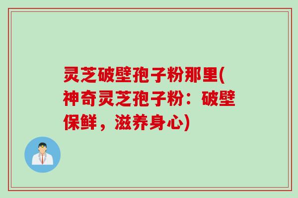 灵芝破壁孢子粉那里(神奇灵芝孢子粉：破壁保鲜，滋养身心)