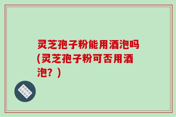 灵芝孢子粉能用酒泡吗(灵芝孢子粉可否用酒泡？)