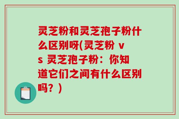 灵芝粉和灵芝孢子粉什么区别呀(灵芝粉 vs 灵芝孢子粉：你知道它们之间有什么区别吗？)
