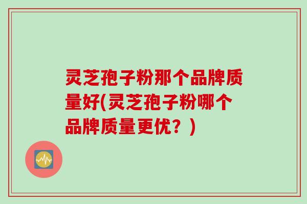 灵芝孢子粉那个品牌质量好(灵芝孢子粉哪个品牌质量更优？)