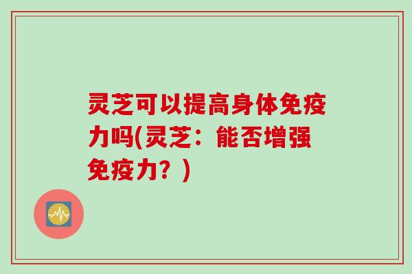 灵芝可以提高身体免疫力吗(灵芝:能否增强免疫力?) 灵芝可以提高身体免疫力吗(灵芝:能否增强免疫力?)