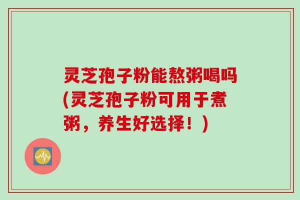 灵芝孢子粉能熬粥喝吗(灵芝孢子粉可用于煮粥，养生好选择！)