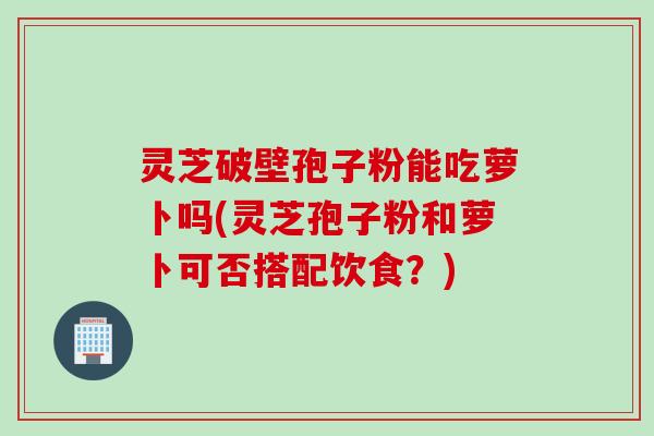 灵芝破壁孢子粉能吃萝卜吗(灵芝孢子粉和萝卜可否搭配饮食？)