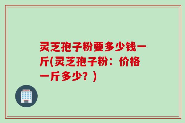 灵芝孢子粉要多少钱一斤(灵芝孢子粉：价格一斤多少？)