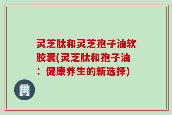 灵芝肽和灵芝孢子油软胶囊(灵芝肽和孢子油：健康养生的新选择)