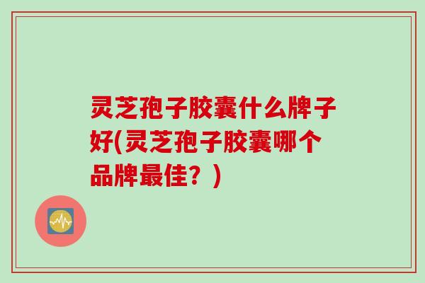 灵芝孢子胶囊什么牌子好(灵芝孢子胶囊哪个品牌最佳？)