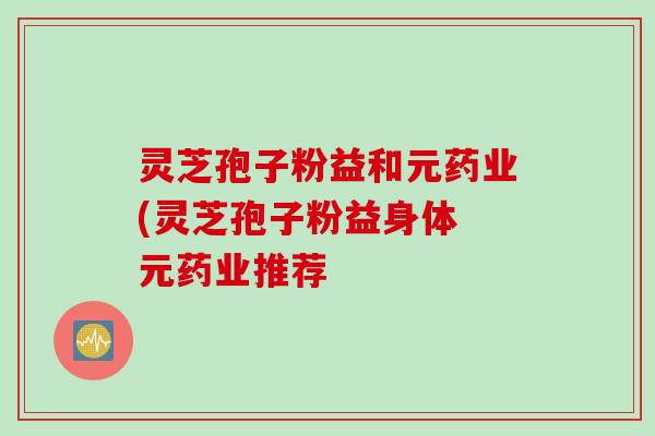 灵芝孢子粉益和元药业(灵芝孢子粉益身体 元药业推荐
