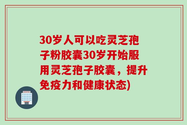 30岁人可以吃灵芝孢子粉胶囊30岁开始服用灵芝孢子胶囊，提升免疫力和健康状态)