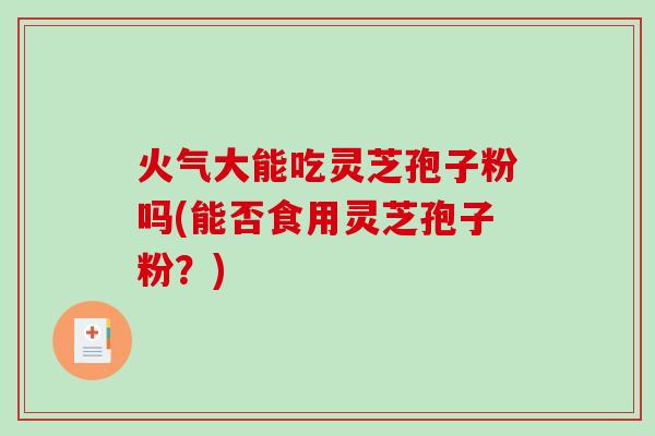 火气大能吃灵芝孢子粉吗(能否食用灵芝孢子粉？)
