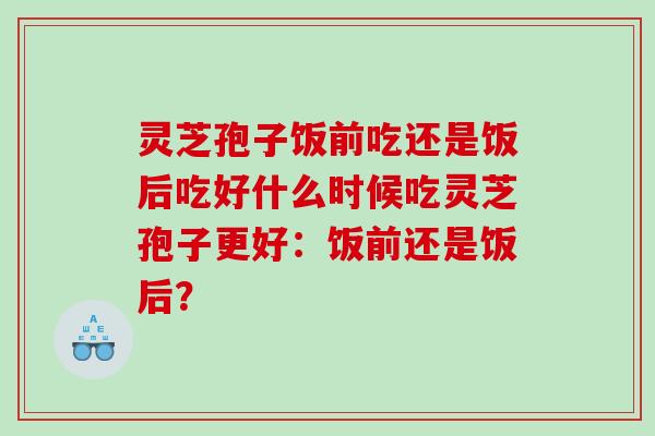 灵芝孢子饭前吃还是饭后吃好什么时候吃灵芝孢子更好：饭前还是饭后？