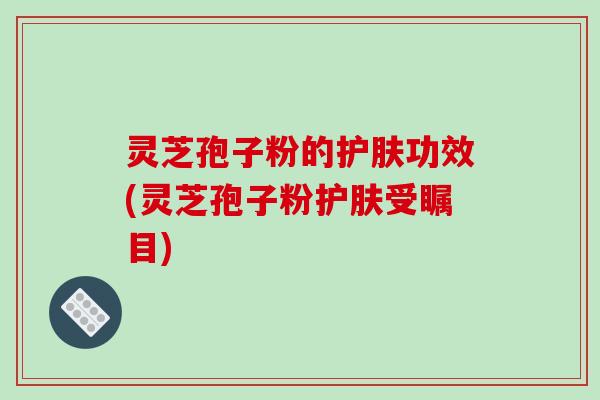 灵芝孢子粉的护肤功效(灵芝孢子粉护肤受瞩目)