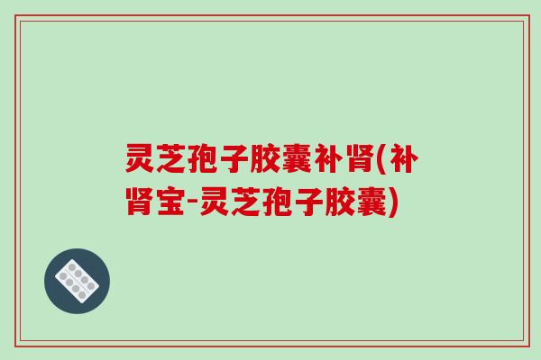 灵芝孢子胶囊补肾(补肾宝-灵芝孢子胶囊)