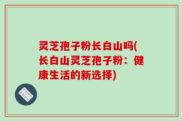 灵芝孢子粉长白山吗(长白山灵芝孢子粉：健康生活的新选择)