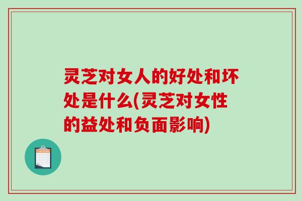灵芝对女人的好处和坏处是什么(灵芝对女性的益处和负面影响)