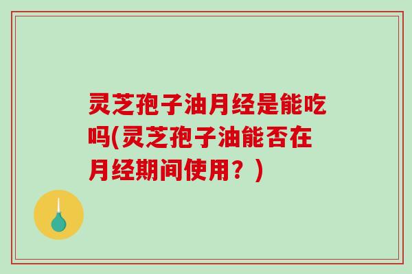 灵芝孢子油月经是能吃吗(灵芝孢子油能否在月经期间使用？)