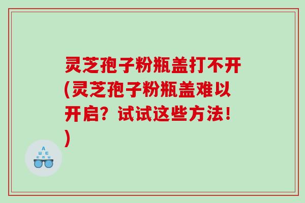 灵芝孢子粉瓶盖打不开(灵芝孢子粉瓶盖难以开启？试试这些方法！)