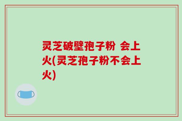 灵芝破壁孢子粉 会上火(灵芝孢子粉不会上火)
